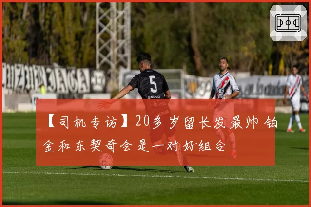 【司机专访】20多岁留长发最帅 铂金和东契奇会是一对好组合