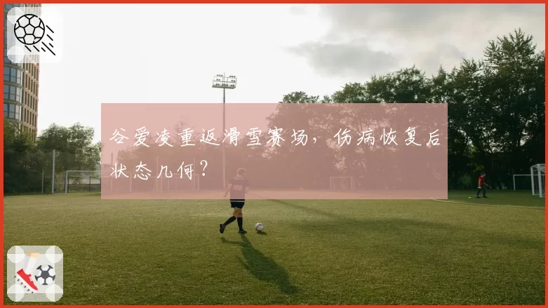 谷爱凌重返滑雪赛场,伤病恢复后状态几何?