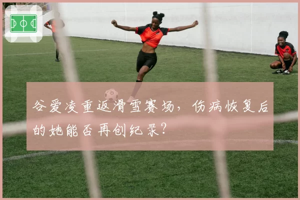 谷爱凌重返滑雪赛场,伤病恢复后的她能否再创纪录?