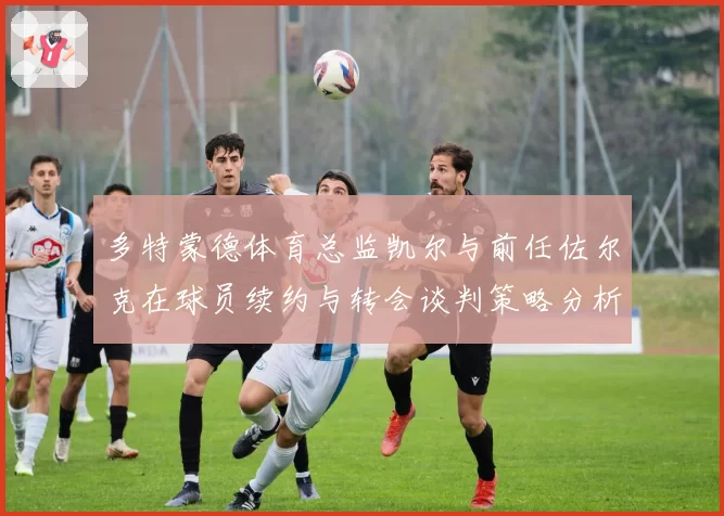 多特蒙德体育总监凯尔与前任佐尔克在球员续约与转会谈判策略分析