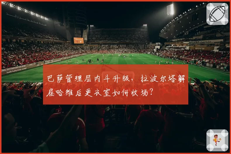 巴萨管理层内斗升级，拉波尔塔解雇哈维后更衣室如何收场？
