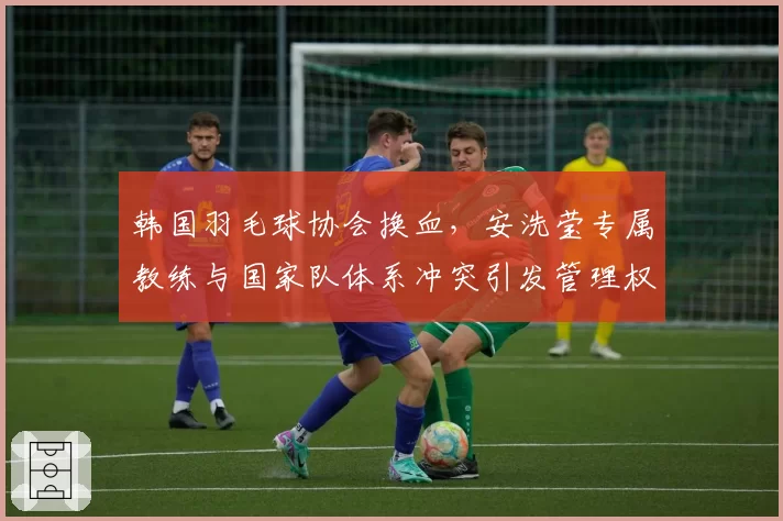 韩国羽毛球协会换血，安洗莹专属教练与国家队体系冲突引发管理权之争