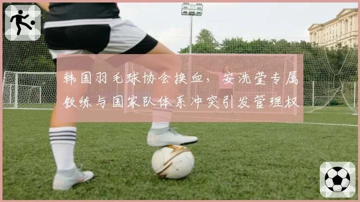 韩国羽毛球协会换血，安洗莹专属教练与国家队体系冲突引发管理权之争
