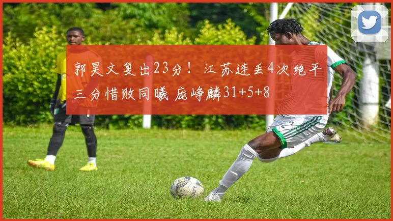 郭昊文复出23分!江苏连丢4次绝平三分惜败同曦 庞峥麟31+5+8