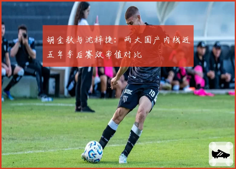 胡金秋与沈梓捷：两大国产内线近五年季后赛效率值对比