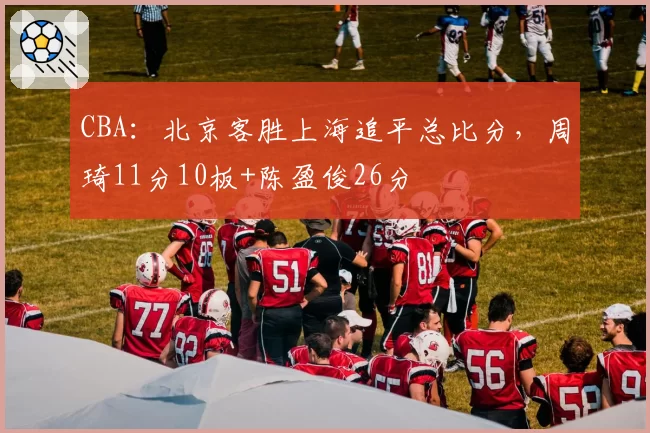 CBA：北京客胜上海追平总比分，周琦11分10板+陈盈俊26分