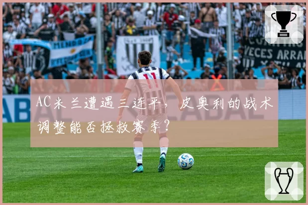 AC米兰遭遇三连平，皮奥利的战术调整能否拯救赛季？