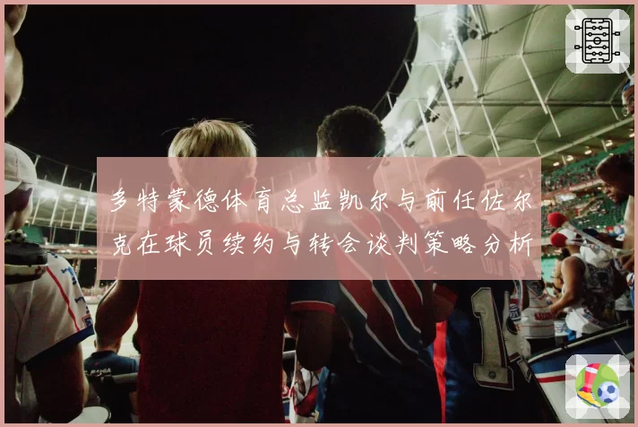 多特蒙德体育总监凯尔与前任佐尔克在球员续约与转会谈判策略分析