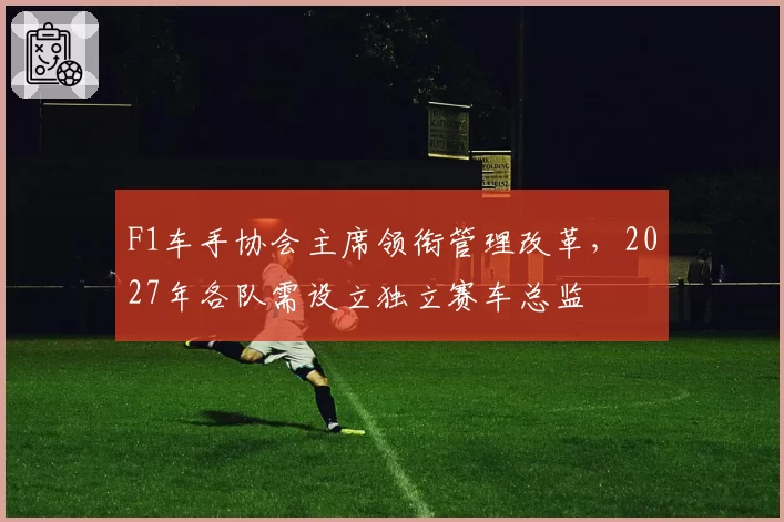 F1车手协会主席领衔管理改革，2027年各队需设立独立赛车总监