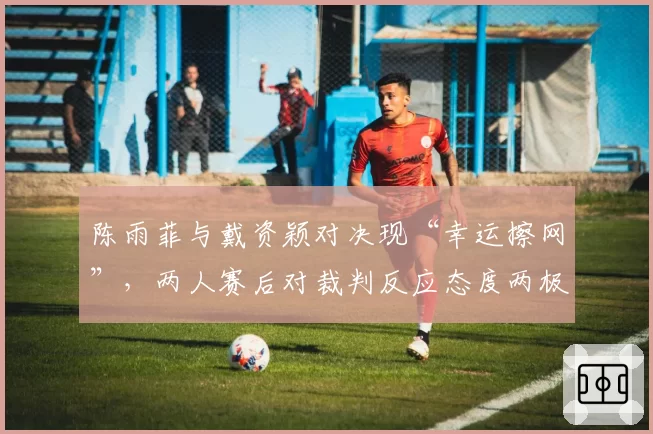陈雨菲与戴资颖对决现“幸运擦网”,两人赛后对裁判反应态度两极