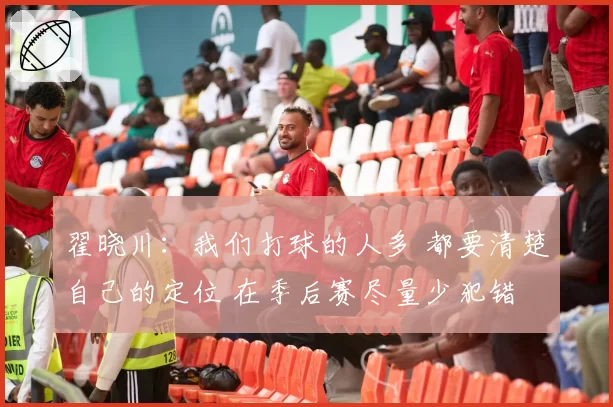 翟晓川：我们打球的人多 都要清楚自己的定位 在季后赛尽量少犯错