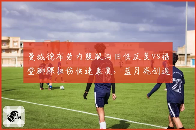 曼城德布劳内腹股沟旧伤反复vs福登脚踝扭伤快速康复,蓝月亮创造力来源两极化