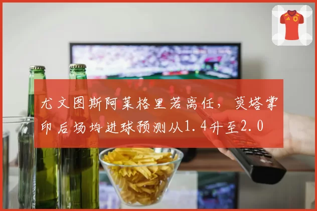 尤文图斯阿莱格里若离任，莫塔掌印后场均进球预测从1.4升至2.0