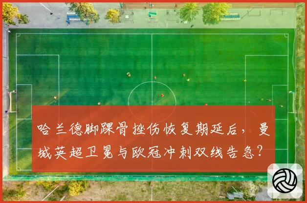 哈兰德脚踝骨挫伤恢复期延后，曼城英超卫冕与欧冠冲刺双线告急？