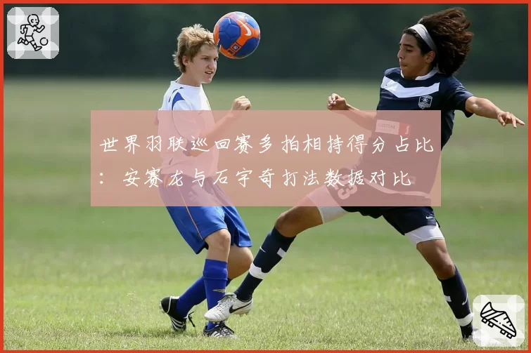 世界羽联巡回赛多拍相持得分占比：安赛龙与石宇奇打法数据对比