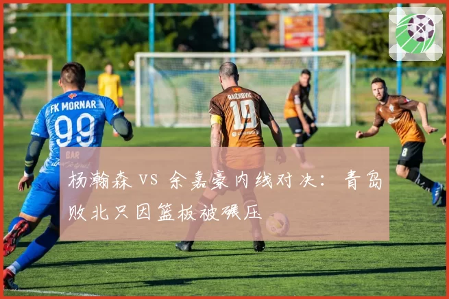 杨瀚森 vs 余嘉豪内线对决：青岛败北只因篮板被碾压