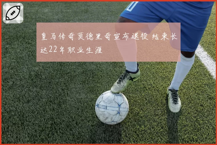 皇马传奇莫德里奇宣布退役 结束长达22年职业生涯