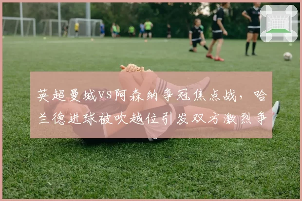 英超曼城vs阿森纳争冠焦点战，哈兰德进球被吹越位引发双方激烈争执