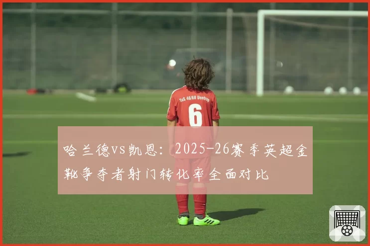 哈兰德vs凯恩：2025-26赛季英超金靴争夺者射门转化率全面对比