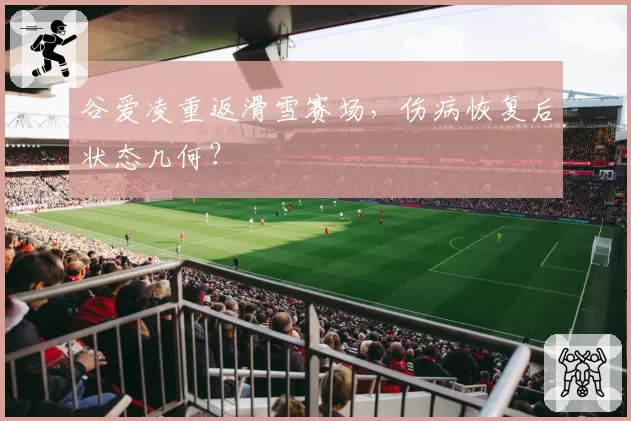 谷爱凌重返滑雪赛场,伤病恢复后状态几何?