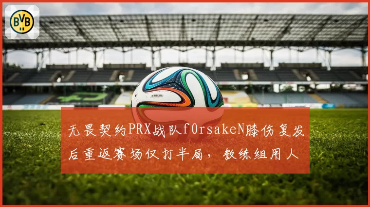无畏契约PRX战队f0rsakeN膝伤复发后重返赛场仅打半局，教练组用人策略引内部不满