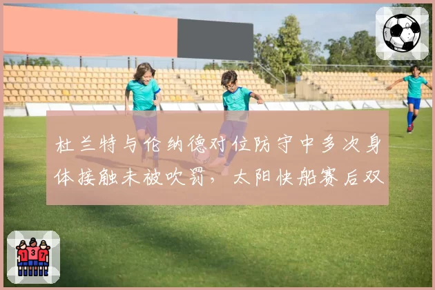 杜兰特与伦纳德对位防守中多次身体接触未被吹罚，太阳快船赛后双方教练就尺度问题激烈交锋