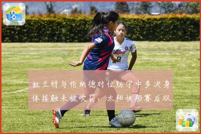 杜兰特与伦纳德对位防守中多次身体接触未被吹罚，太阳快船赛后双方教练就尺度问题激烈交锋