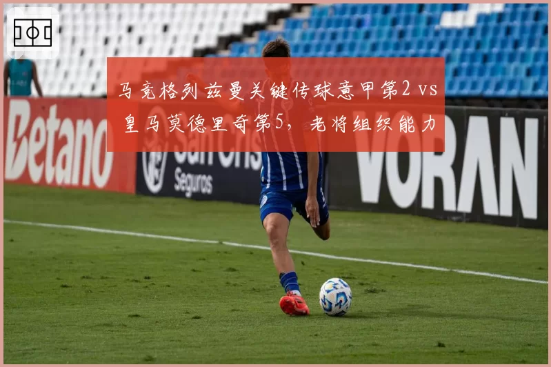 马竞格列兹曼关键传球意甲第2 vs 皇马莫德里奇第5，老将组织能力谁更持久？
