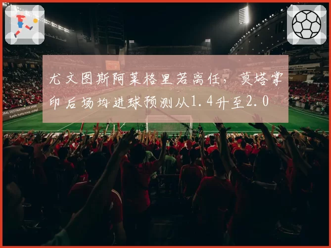 尤文图斯阿莱格里若离任，莫塔掌印后场均进球预测从1.4升至2.0
