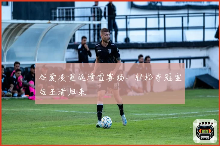 谷爱凌重返滑雪赛场，轻松夺冠宣告王者归来