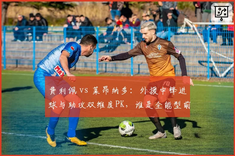 费利佩 vs 莱昂纳多：外援中锋进球与助攻双维度PK，谁是全能型前锋？
