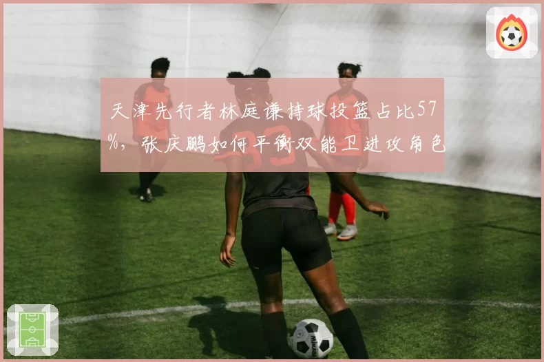 天津先行者林庭谦持球投篮占比57%,张庆鹏如何平衡双能卫进攻角色?