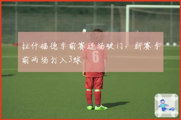 拉什福德季前赛连场破门，新赛季前两场打入3球