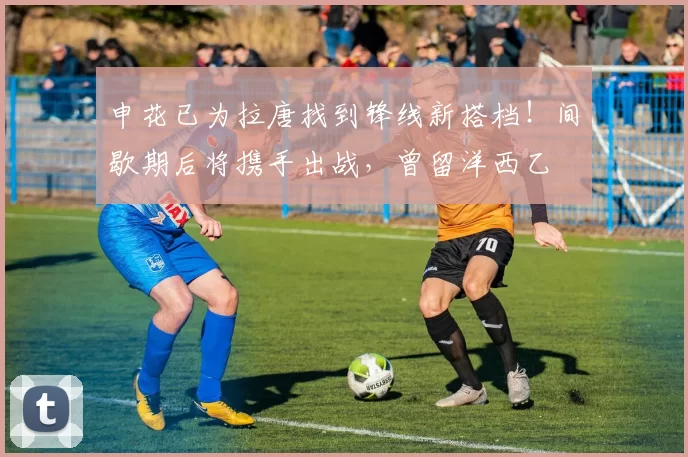 申花已为拉唐找到锋线新搭档！间歇期后将携手出战，曾留洋西乙
