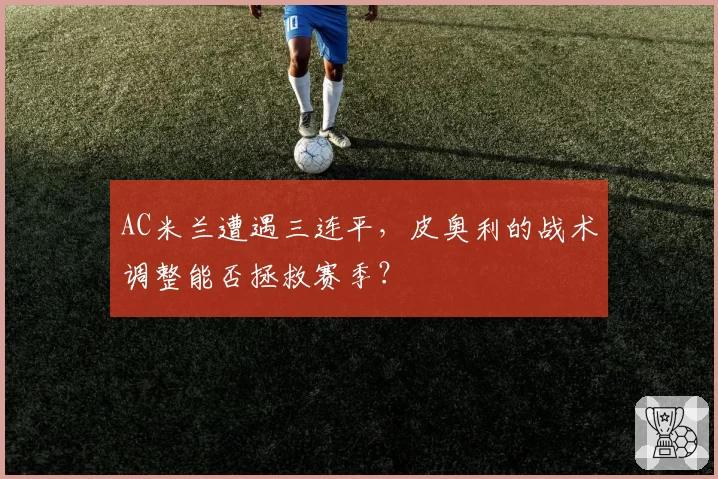 AC米兰遭遇三连平，皮奥利的战术调整能否拯救赛季？