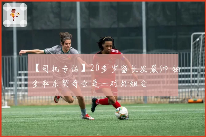 【司机专访】20多岁留长发最帅 铂金和东契奇会是一对好组合