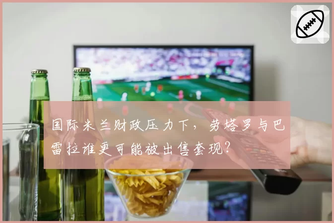 国际米兰财政压力下，劳塔罗与巴雷拉谁更可能被出售套现？