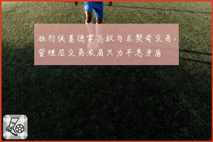 独行侠基德掌兵权与东契奇交恶，管理层交易浓眉只为平息矛盾