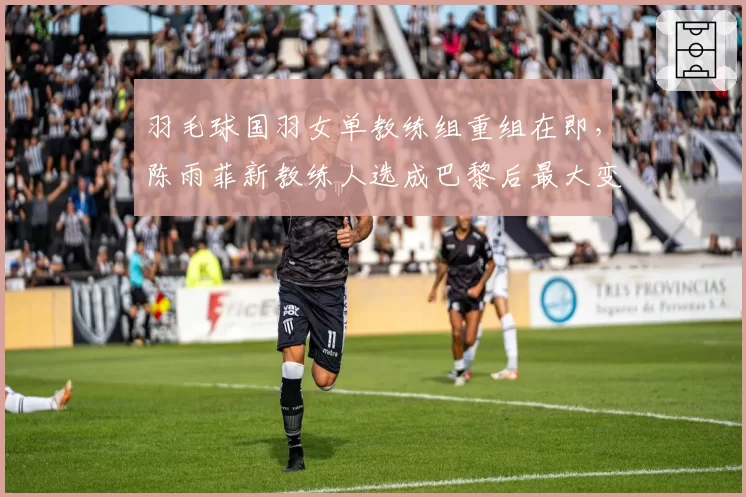 羽毛球国羽女单教练组重组在即，陈雨菲新教练人选成巴黎后最大变量
