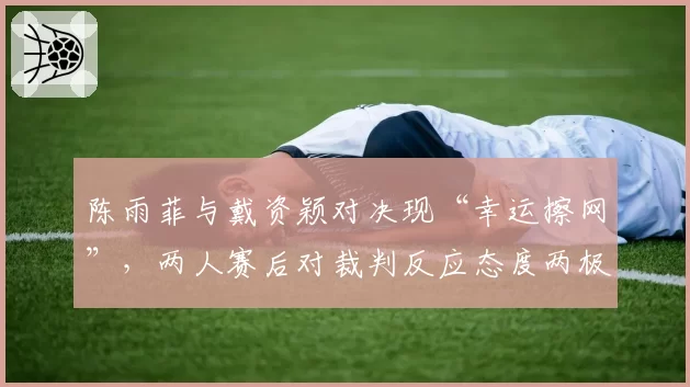 陈雨菲与戴资颖对决现“幸运擦网”,两人赛后对裁判反应态度两极