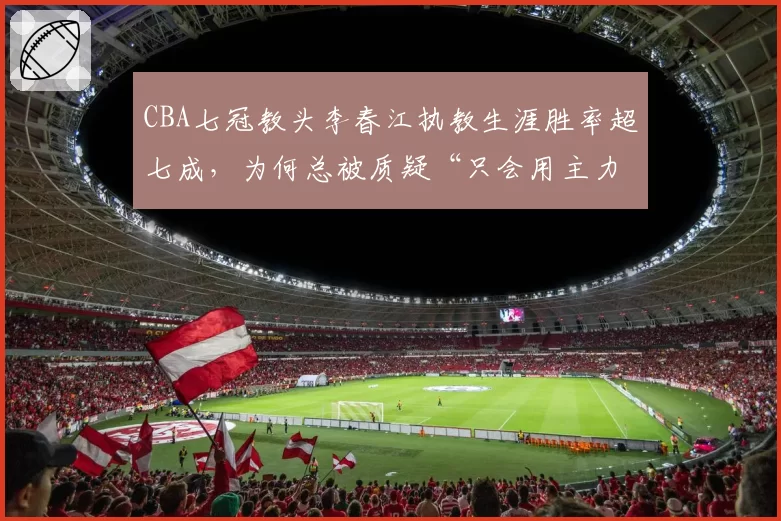 CBA七冠教头李春江执教生涯胜率超七成，为何总被质疑“只会用主力”？