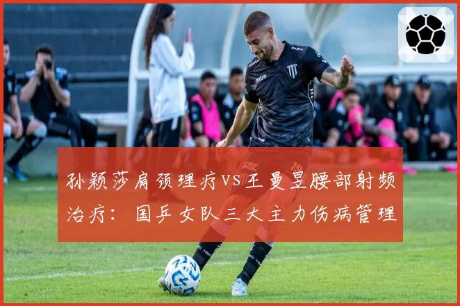 孙颖莎肩颈理疗vs王曼昱腰部射频治疗：国乒女队三大主力伤病管理成本对比