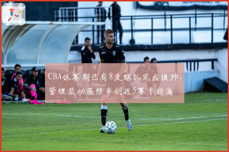 CBA休赛期已有8支球队完成换帅，管理层动荡频率创近5赛季新高