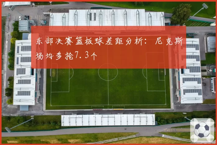 东部决赛篮板球差距分析：尼克斯场均多抢7.3个