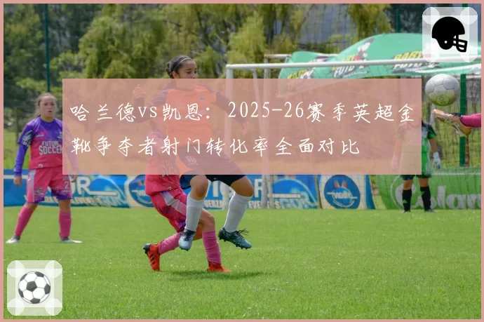 哈兰德vs凯恩：2025-26赛季英超金靴争夺者射门转化率全面对比