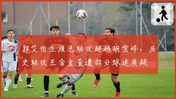 郭艾伦生涯总助攻超越胡雪峰，历史助攻王含金量遭部分球迷质疑