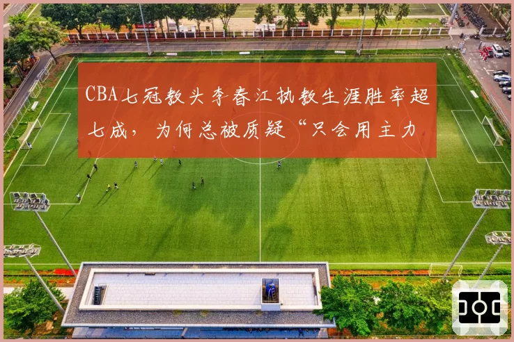 CBA七冠教头李春江执教生涯胜率超七成，为何总被质疑“只会用主力”？