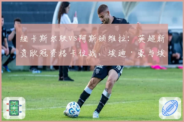 纽卡斯尔联vs阿斯顿维拉：英超新贵欧冠资格卡位战，埃迪·豪与埃梅里战术前瞻