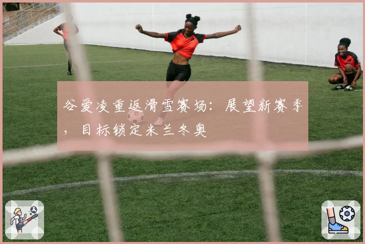 谷爱凌重返滑雪赛场：展望新赛季，目标锁定米兰冬奥