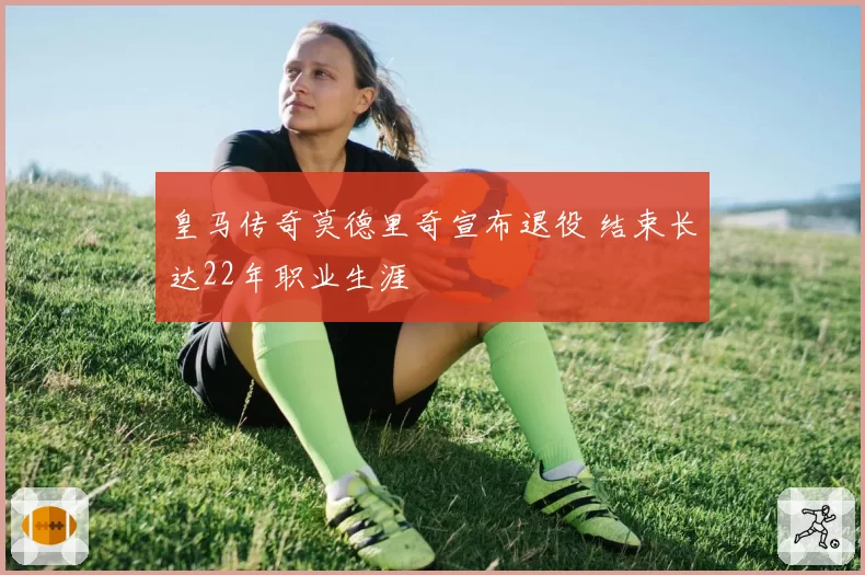 皇马传奇莫德里奇宣布退役 结束长达22年职业生涯